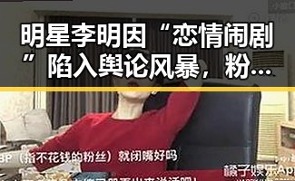 明星李明因“恋情闹剧”陷入舆论风暴，粉丝热议不断