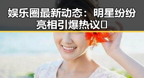 娱乐圈最新动态：明星纷纷亮相引爆热议✨
